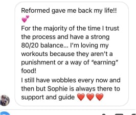 Reformed gave me back my life!!
For the majority of the time I trust the process and have a strong 80/20 balance... I'm loving my workouts because they aren't a punishment or a way of "earning" food!
I still have wobbles every now and then but Sophie is always there to support and guide
