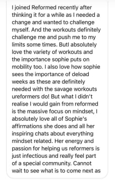 I joined Reformed recently after thinking it for a while as I needed a change and wanted to challenge myself. And the workouts definitely challenge me and push me to my limits some times. Butl absolutely love the variety of workouts and the importance sophie puts on mobility too. I also love how sophie sees the importance of deload weeks as these are definitely needed with the savage workouts ureformers do! But what I didn't realise I would gain from reformed is the massive focus on mindset, I absolutely love all of Sophie's affirmations she does and all her inspiring chats about everything mindset related. Her energy and passion for helping us reformers is just infectious and really feel part of a special community. Cannot wait to see what is to come next as
