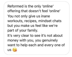 Reformed is the only 'online' offering that doesn't feel 'online' You not only give us inane
workouts, recipes, mindset chats but you make us feel like we're part of your family.
It's very clear to see it's not about money with you, you genuinely want to help each and every one of us
