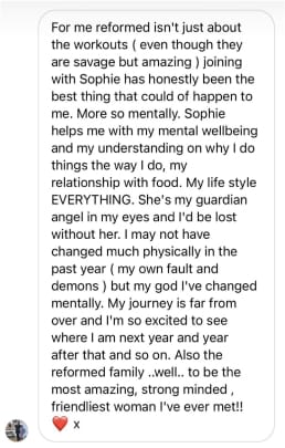 For me reformed isn't just about the workouts (even though they are savage but amazing) joining with Sophie has honestly been the best thing that could of happen to me. More so mentally. Sophie helps me with my mental wellbeing and my understanding on why I do things the way I do, my
relationship with food. My life style EVERYTHING. She's my guardian angel in my eyes and I'd be lost without her. I may not have changed much physically in the past year (my own fault and demons) but my god I've changed mentally. My journey is far from over and I'm so excited to see where I am next year and year after that and so on. Also the reformed family..well.. to be the most amazing, strong minded, friendliest woman I've ever met!!
x
