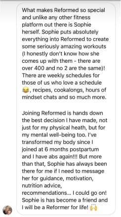 What makes Reformed so special and unlike any other fitness platform out there is Sophie herself. Sophie puts absolutely everything into Reformed to create some seriously amazing workouts (I honestly don't know how she comes up with them - there are over 400 and no 2 are the same)! There are weekly schedules for those of us who love a schedule
, recipes, cookalongs, hours of mindset chats and so much more.
Joining Reformed is hands down the best decision I have made, not just for my physical heath, but for my mental well-being too. I've transformed my body since I joined at 6 months postpartum and I have abs again!!! But more than that, Sophie has always been there for me if I need to message her for guidance, motivation, nutrition advice,
recommendations... I could go on! Sophie is has become a friend and I will be a Reformer for life!
