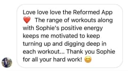 Love love love the Reformed App The range of workouts along with Sophie's positive energy keeps me motivated to keep turning up and digging deep in each workout... Thank you Sophie for all your hard work!
