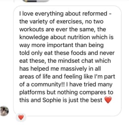 I love everything about reformed - the variety of exercises, no two workouts are ever the same, the knowledge about nutrition which is way more important than being told only eat these foods and never eat these, the mindset chat which has helped me massively in all areas of life and feeling like I'm part of a community!! I have tried many platforms but nothing compares to this and Sophie is just the best
