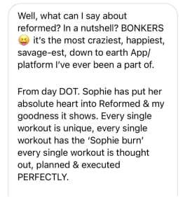 Well, what can I say about reformed? In a nutshell? BONKERS
it's the most craziest, happiest, savage-est, down to earth App/ platform I've ever been a part of.
From day DOT. Sophie has put her absolute heart into Reformed & my goodness it shows. Every single workout is unique, every single workout has the 'Sophie burn' every single workout is thought out, planned & executed PERFECTLY.
