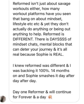 Reformed isn't just about savage workouts either, how many workout platforms have you seen that bang on about mindset, lifestyle etc etc & yet they don't actually do anything or being out anything to help. Reformed is DIFFERENT. There is DAYSSSS of mindset chats, mental blocks that can deter your journey & it's all real because Sophie is REAL.
I knew reformed was different & I was backing it 100%. 14 months on and Sophie smashes it day after day after day.
Day one Reformer & will continue for Forever & a day*
