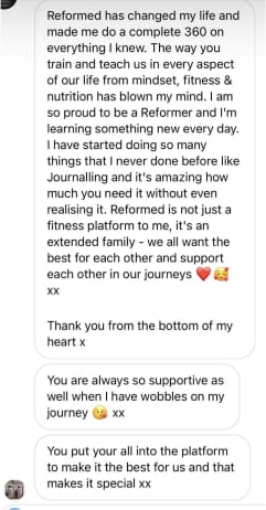 Reformed has changed my life and made me do a complete 360 on everything I knew. The way you train and teach us in every aspect of our life from mindset, fitness & nutrition has blown my mind. I am so proud to be a Reformer and I'm learning something new every day. I have started doing so many things that I never done before like Journalling and it's amazing how much you need it without even realising it. Reformed is not just a fitness platform to me, it's an extended family - we all want the best for each other and support each other in our journeys
XX
Thank you from the bottom of my heart x
You are always so supportive as well when I have wobbles on my journey xx
You put your all into the platform. to make it the best for us and that makes it special xx
