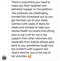 There is everything you need to make you fitter healthier and definitely happier on the platform The workouts are challenging, wonderfully scheduled out so you get the best out of your week, nutrition with loads of ideas for meals and mindset to help your mental health so covers everything Also to top it off for me is the support from other reformers but especially from Sophie always gets back to you sometimes tough love but ALWAYS with support and what's best for you at the top of her priorities
