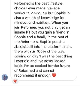 Reformed is the best lifestyle choice I ever made. Savage workouts, obviously but Sophie is also a wealth of knowledge for mindset and nutrition. When you join Reformed you not only get an insane PT but you gain a friend in Sophie and a family in the rest of the Reformers. Sophie puts her absolute all into the platform and is there with us 100% of the way. Joining on day 1 was the best thing I ever did and I've never looked back. I'm so excited for the future of Reformed and cannot
recommend it enough
