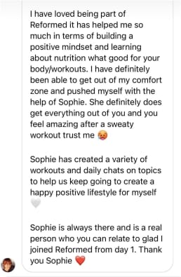 I have loved being part of Reformed it has helped me so much in terms of building a positive mindset and learning about nutrition what good for your body/workouts. I have definitely been able to get out of my comfort zone and pushed myself with the help of Sophie. She definitely does get everything out of you and you feel amazing after a sweaty workout trust me
Sophie has created a variety of workouts and daily chats on topics to help us keep going to create a happy positive lifestyle for myself
Sophie is always there and is a real person who you can relate to glad I joined Reformed from day 1. Thank you Sophie
