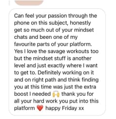 Can feel your passion through the phone on this subject, honestly get so much out of your mindset chats and been one of my favourite parts of your platform. Yes I love the savage workouts too but the mindset stuff is another level and just exactly where I want to get to. Definitely working on it and on right path and think finding you at this time was just the extral boost I needed thank you for
all your hard work you put into this happy Friday xx
platform

