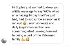 Hi Sophie just wanted to drop you a little message to say WOW what an amazing 14 day trial I've just had, had to subscribe as soon as it ran out. Your workouts and daily inspiration section are something else! Looking forward to being a part of the Reformed family
