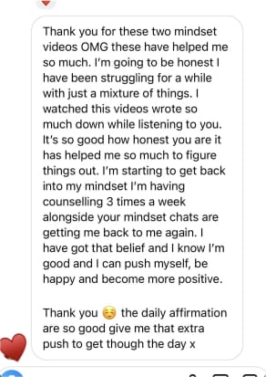 Thank you for these two mindset videos OMG these have helped me so much. I'm going to be honest I have been struggling for a while with just a mixture of things. I watched this videos wrote so much down while listening to you. It's so good how honest you are it has helped me so much to figure things out. I'm starting to get back into my mindset I'm having counselling 3 times a week alongside your mindset chats are getting me back to me again. I have got that belief and I know I'm good and I can push myself, be happy and become more positive.
Thank you
the daily affirmation
are so good give me that extra push to get though the day x
